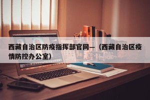 西藏自治区防疫指挥部官网—（西藏自治区疫情防控办公室）