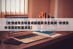 【疫情通报吉林省成都最新消息新闻·疫情吉林省最新数据消息】