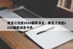 黑龙江流感2020最新消息：黑龙江流感2020最新消息今天