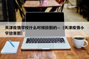 天津疫情学校什么时候放假的—（天津疫情小学放寒假）
