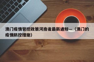 澳门疫情管控政策河南省最新通知—（澳门的疫情防控措施）