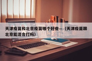 天津疫苗和北京疫苗哪个好些—（天津疫苗跟北京能混合打吗）