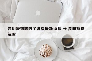 昆明疫情解封了没有最新消息 → 昆明疫情解除