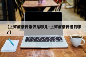 【上海疫情传染源是哪儿·上海疫情传播到哪了】