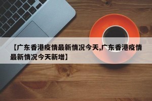 【广东香港疫情最新情况今天,广东香港疫情最新情况今天新增】