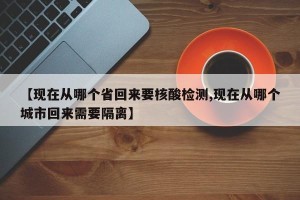 【现在从哪个省回来要核酸检测,现在从哪个城市回来需要隔离】