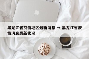 黑龙江省疫情地区最新消息 → 黑龙江省疫情消息最新状况