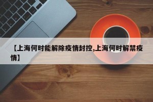 【上海何时能解除疫情封控,上海何时解禁疫情】