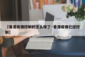【香港疫情控制的怎么样了·香港疫情已经控制】