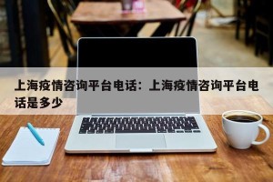 上海疫情咨询平台电话：上海疫情咨询平台电话是多少