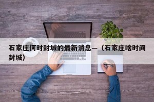石家庄何时封城的最新消息—（石家庄啥时间封城）