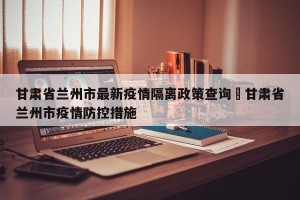 甘肃省兰州市最新疫情隔离政策查询›甘肃省兰州市疫情防控措施