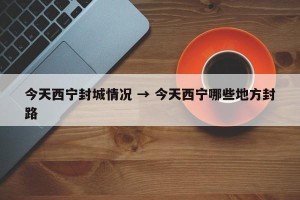 今天西宁封城情况 → 今天西宁哪些地方封路