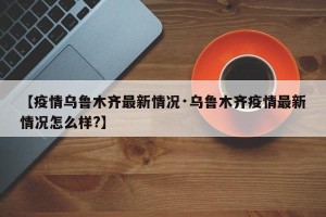 【疫情乌鲁木齐最新情况·乌鲁木齐疫情最新情况怎么样?】