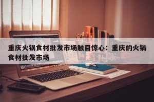 重庆火锅食材批发市场触目惊心：重庆的火锅食材批发市场