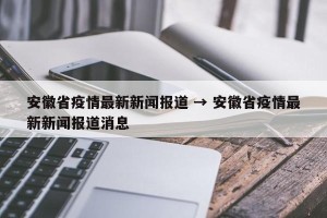 安徽省疫情最新新闻报道 → 安徽省疫情最新新闻报道消息