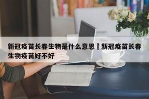 新冠疫苗长春生物是什么意思›新冠疫苗长春生物疫苗好不好