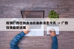 疫情广西壮族自治区最新消息今天 → 广西役情最新进展