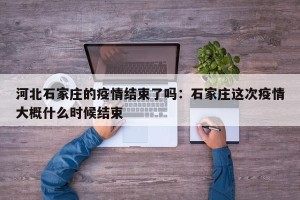 河北石家庄的疫情结束了吗：石家庄这次疫情大概什么时候结束
