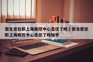 张文宏任职上海疾控中心主任了吗›张文宏任职上海疾控中心主任了吗知乎