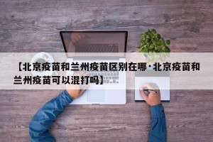 【北京疫苗和兰州疫苗区别在哪·北京疫苗和兰州疫苗可以混打吗】