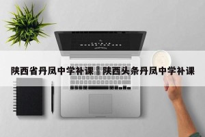 陕西省丹凤中学补课›陕西头条丹凤中学补课