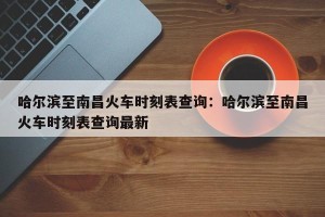 哈尔滨至南昌火车时刻表查询：哈尔滨至南昌火车时刻表查询最新