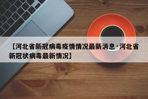 【河北省新冠病毒疫情情况最新消息·河北省新冠状病毒最新情况】