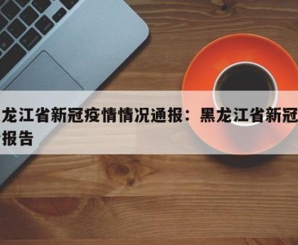 黑龙江省新冠疫情情况通报：黑龙江省新冠疫情报告