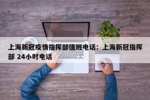 上海新冠疫情指挥部值班电话：上海新冠指挥部 24小时电话