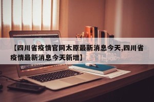 【四川省疫情官网太原最新消息今天,四川省疫情最新消息今天新增】