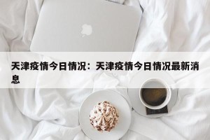 天津疫情今日情况：天津疫情今日情况最新消息