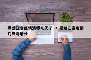 黑龙江省疫情清零几天了 → 黑龙江省疫情几天零增长