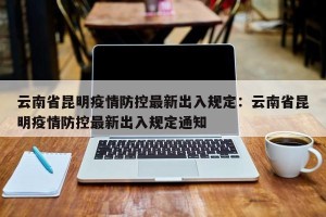 云南省昆明疫情防控最新出入规定：云南省昆明疫情防控最新出入规定通知