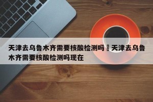 天津去乌鲁木齐需要核酸检测吗›天津去乌鲁木齐需要核酸检测吗现在