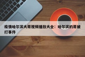 疫情哈尔滨大哥视频播放大全：哈尔滨的哥被打事件