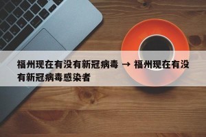 福州现在有没有新冠病毒 → 福州现在有没有新冠病毒感染者