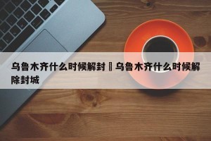 乌鲁木齐什么时候解封›乌鲁木齐什么时候解除封城