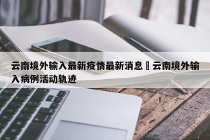 云南境外输入最新疫情最新消息›云南境外输入病例活动轨迹