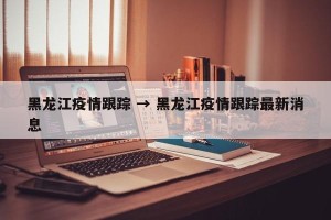黑龙江疫情跟踪 → 黑龙江疫情跟踪最新消息