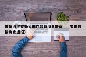 疫情通报安徽省澳门最新消息新闻—（安徽疫情协查通报）
