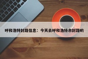 呼和浩特封路信息：今天去呼和浩特市封路哟