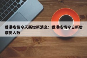 香港疫情今天新增新消息：香港疫情今日新增病例人数