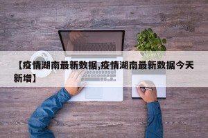 【疫情湖南最新数据,疫情湖南最新数据今天新增】