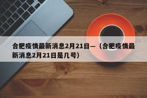 合肥疫情最新消息2月21日—（合肥疫情最新消息2月21日是几号）