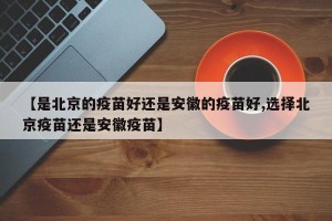 【是北京的疫苗好还是安徽的疫苗好,选择北京疫苗还是安徽疫苗】