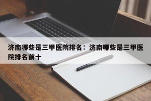 济南哪些是三甲医院排名：济南哪些是三甲医院排名前十