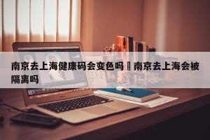 南京去上海健康码会变色吗›南京去上海会被隔离吗