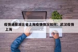 疫情通报湖北省上海疫情情况如何：武汉疫情 上海