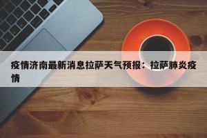 疫情济南最新消息拉萨天气预报：拉萨肺炎疫情